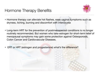 Hormone Therapy Beneﬁts

• Hormone therapy can alleviate hot ﬂashes, ease vaginal symptoms such as
  dryness, itching, burning and discomfort with intercourse


• Long-term HRT for the prevention of postmenopausal conditions is no longer
  routinely recommended. But women who take estrogen for short-term relief of
  menopausal symptoms may gain some protection against Osteoporosis,
  Colon Cancer and Cardiovascular Diseases.


• ERT or HRT (estrogen and progesterone) what’s the difference?
 