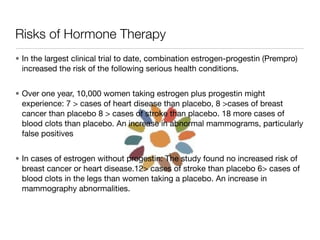 Risks of Hormone Therapy
• In the largest clinical trial to date, combination estrogen-progestin (Prempro)
  increased the risk of the following serious health conditions.


• Over one year, 10,000 women taking estrogen plus progestin might
  experience: 7 > cases of heart disease than placebo, 8 >cases of breast
  cancer than placebo 8 > cases of stroke than placebo. 18 more cases of
  blood clots than placebo. An increase in abnormal mammograms, particularly
  false positives


• In cases of estrogen without progestin: The study found no increased risk of
  breast cancer or heart disease.12> cases of stroke than placebo 6> cases of
  blood clots in the legs than women taking a placebo. An increase in
  mammography abnormalities.
 