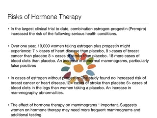 Risks of Hormone Therapy
• In the largest clinical trial to date, combination estrogen-progestin (Prempro)
  increased the risk of the following serious health conditions.


• Over one year, 10,000 women taking estrogen plus progestin might
  experience: 7 > cases of heart disease than placebo, 8 >cases of breast
  cancer than placebo 8 > cases of stroke than placebo. 18 more cases of
  blood clots than placebo. An increase in abnormal mammograms, particularly
  false positives


• In cases of estrogen without progestin: The study found no increased risk of
  breast cancer or heart disease.12> cases of stroke than placebo 6> cases of
  blood clots in the legs than women taking a placebo. An increase in
  mammography abnormalities.


• The effect of hormone therapy on mammograms * important. Suggests
  women on hormone therapy may need more frequent mammograms and
  additional testing.
 