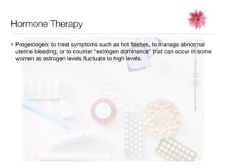 Hormone Therapy

• Progestogen: to treat symptoms such as hot ﬂashes, to manage abnormal
  uterine bleeding, or to counter “estrogen dominance” that can occur in some
  women as estrogen levels ﬂuctuate to high levels.
 
