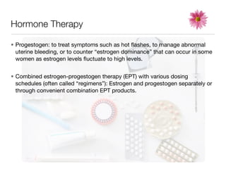 Hormone Therapy

• Progestogen: to treat symptoms such as hot ﬂashes, to manage abnormal
  uterine bleeding, or to counter “estrogen dominance” that can occur in some
  women as estrogen levels ﬂuctuate to high levels.


• Combined estrogen-progestogen therapy (EPT) with various dosing
  schedules (often called “regimens”): Estrogen and progestogen separately or
  through convenient combination EPT products.
 