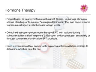Hormone Therapy

• Progestogen: to treat symptoms such as hot ﬂashes, to manage abnormal
  uterine bleeding, or to counter “estrogen dominance” that can occur in some
  women as estrogen levels ﬂuctuate to high levels.


• Combined estrogen-progestogen therapy (EPT) with various dosing
  schedules (often called “regimens”): Estrogen and progestogen separately or
  through convenient combination EPT products.


• Each woman should feel comfortable exploring options with her clinician to
  determine which is best for her.
 