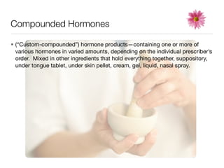 Compounded Hormones

• (“Custom-compounded”) hormone products—containing one or more of
  various hormones in varied amounts, depending on the individual prescriber’s
  order. Mixed in other ingredients that hold everything together, suppository,
  under tongue tablet, under skin pellet, cream, gel, liquid, nasal spray.
 