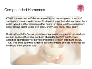 Compounded Hormones

• (“Custom-compounded”) hormone products—containing one or more of
  various hormones in varied amounts, depending on the individual prescriber’s
  order. Mixed in other ingredients that hold everything together, suppository,
  under tongue tablet, under skin pellet, cream, gel, liquid, nasal spray.


• Risks- although the “active ingredients” are government approved, mixtures
  are not, because they have not been studied to conﬁrm that they are
  absorbed appropriately or provide predictable levels in blood and tissue.
  Thus, little or no scientiﬁc evidence about the effects of these hormones on
  the body, either good or bad.
 