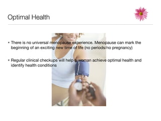 Optimal Health


• There is no universal menopause experience. Menopause can mark the
  beginning of an exciting new time of life (no periods/no pregnancy)


• Regular clinical checkups will help a woman achieve optimal health and
  identify health conditions
 