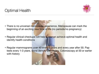 Optimal Health


• There is no universal menopause experience. Menopause can mark the
  beginning of an exciting new time of life (no periods/no pregnancy)


• Regular clinical checkups will help a woman achieve optimal health and
  identify health conditions


• Regular mammograms over 40 every 2 years and every year after 50. Pap
  tests every 1-3 years. Bone density per history. Colonoscopy at 50 or earlier
  with history
 