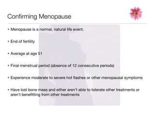 Conﬁrming Menopause
• Menopause is a normal, natural life event.


• End of fertility


• Average at age 51


• Final menstrual period (absence of 12 consecutive periods)


• Experience moderate to severe hot ﬂashes or other menopausal symptoms


• Have lost bone mass and either aren't able to tolerate other treatments or
  aren't beneﬁtting from other treatments
 