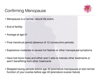 Conﬁrming Menopause
• Menopause is a normal, natural life event.


• End of fertility


• Average at age 51


• Final menstrual period (absence of 12 consecutive periods)


• Experience moderate to severe hot ﬂashes or other menopausal symptoms


• Have lost bone mass and either aren't able to tolerate other treatments or
  aren't beneﬁtting from other treatments


• Stopped having periods before age 40 (premature menopause) or lost normal
  function of your ovaries before age 40 (premature ovarian failure)
 