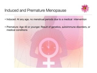 Induced and Premature Menopause

• Induced: At any age, no menstrual periods due to a medical intervention


• Premature: Age 40 or younger. Result of genetics, autoimmune disorders, or
  medical conditions
 