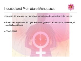 Induced and Premature Menopause

• Induced: At any age, no menstrual periods due to a medical intervention


• Premature: Age 40 or younger. Result of genetics, autoimmune disorders, or
  medical conditions


• CONCERNS.......
 