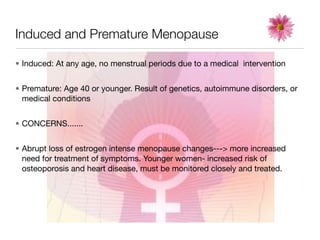 Induced and Premature Menopause

• Induced: At any age, no menstrual periods due to a medical intervention


• Premature: Age 40 or younger. Result of genetics, autoimmune disorders, or
  medical conditions


• CONCERNS.......


• Abrupt loss of estrogen intense menopause changes---> more increased
  need for treatment of symptoms. Younger women- increased risk of
  osteoporosis and heart disease, must be monitored closely and treated.
 