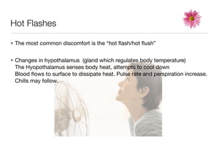 Hot Flashes

• The most common discomfort is the “hot ﬂash/hot ﬂush”


• Changes in hypothalamus (gland which regulates body temperature)
  The Hyopothalamus senses body heat, attempts to cool down
  Blood ﬂows to surface to dissipate heat. Pulse rate and perspiration increase.
  Chills may follow.
 