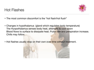 Hot Flashes

• The most common discomfort is the “hot ﬂash/hot ﬂush”


• Changes in hypothalamus (gland which regulates body temperature)
  The Hyopothalamus senses body heat, attempts to cool down
  Blood ﬂows to surface to dissipate heat. Pulse rate and perspiration increase.
  Chills may follow.


• Hot ﬂashes usually stop on their own over time without treatment.
 