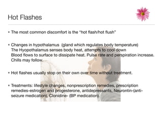 Hot Flashes

• The most common discomfort is the “hot ﬂash/hot ﬂush”


• Changes in hypothalamus (gland which regulates body temperature)
  The Hyopothalamus senses body heat, attempts to cool down
  Blood ﬂows to surface to dissipate heat. Pulse rate and perspiration increase.
  Chills may follow.


• Hot ﬂashes usually stop on their own over time without treatment.


• Treatments: lifestyle changes, nonprescription remedies, prescription
  remedies-estrogen and progesterone, antidepressants, Neurontin-(anti-
  seizure medication), Clonidine- (BP medication).
 