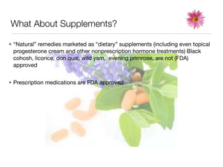 What About Supplements?

• “Natural” remedies marketed as “dietary” supplements (including even topical
  progesterone cream and other nonprescription hormone treatments) Black
  cohosh, licorice, don quai, wild yam, evening primrose, are not (FDA)
  approved


• Prescription medications are FDA approved
 