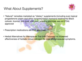 What About Supplements?

• “Natural” remedies marketed as “dietary” supplements (including even topical
  progesterone cream and other nonprescription hormone treatments) Black
  cohosh, licorice, don quai, wild yam, evening primrose, are not (FDA)
  approved


• Prescription medications are FDA approved


• Herbal Alternatives for Menopause Trial (HALT)showed no increased
  effectiveness of herbals versus estrogen for relief of menopausal symptoms.
 