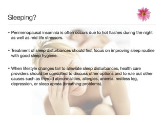 Sleeping?

• Perimenopausal insomnia is often occurs due to hot ﬂashes during the night
  as well as mid life stressors.


• Treatment of sleep disturbances should ﬁrst focus on improving sleep routine
  with good sleep hygiene.


• When lifestyle changes fail to alleviate sleep disturbances, health care
  providers should be consulted to discuss other options and to rule out other
  causes such as thyroid abnormalities, allergies, anemia, restless leg,
  depression, or sleep apnea (breathing problems).
 