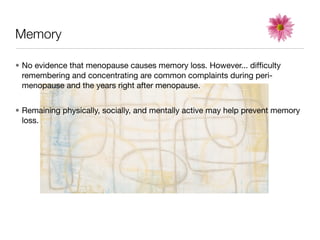 Memory

• No evidence that menopause causes memory loss. However... difﬁculty
  remembering and concentrating are common complaints during peri-
  menopause and the years right after menopause.


• Remaining physically, socially, and mentally active may help prevent memory
  loss.
 