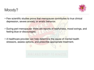 Moody?

• Few scientiﬁc studies prove that menopause contributes to true clinical
  depression, severe anxiety, or erratic behavior.


• During peri-menopause- there are reports of tearfulness, mood swings, and
  feeling blue or discouraged.


• A healthcare provider can help determine the cause of mental health
  stressors, assess options, and prescribe appropriate treatment.
 