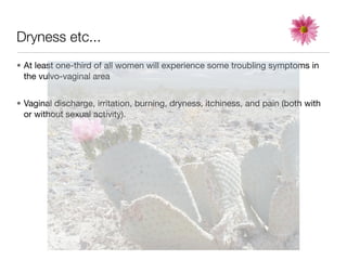 Dryness etc...
• At least one-third of all women will experience some troubling symptoms in
  the vulvo-vaginal area


• Vaginal discharge, irritation, burning, dryness, itchiness, and pain (both with
  or without sexual activity).
 