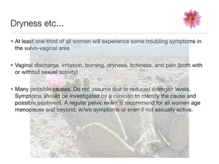 Dryness etc...
• At least one-third of all women will experience some troubling symptoms in
  the vulvo-vaginal area


• Vaginal discharge, irritation, burning, dryness, itchiness, and pain (both with
  or without sexual activity).


• Many possible causes. Do not assume due to reduced estrogen levels.
  Symptoms should be investigated by a clinician to identify the cause and
  possible treatment. A regular pelvic exam is recommend for all women age
  menopause and beyond, w/wo symptoms or even if not sexually active.
 