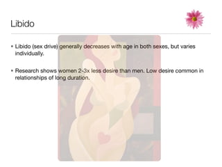 Libido

• Libido (sex drive) generally decreases with age in both sexes, but varies
  individually.


• Research shows women 2-3x less desire than men. Low desire common in
  relationships of long duration.
 