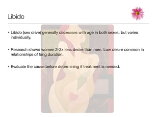 Libido

• Libido (sex drive) generally decreases with age in both sexes, but varies
  individually.


• Research shows women 2-3x less desire than men. Low desire common in
  relationships of long duration.


• Evaluate the cause before determining if treatment is needed.
 