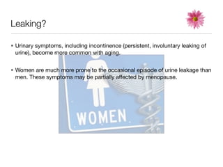 Leaking?

• Urinary symptoms, including incontinence (persistent, involuntary leaking of
  urine), become more common with aging.


• Women are much more prone to the occasional episode of urine leakage than
  men. These symptoms may be partially affected by menopause.
 