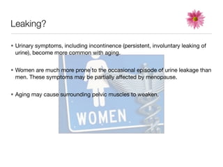 Leaking?

• Urinary symptoms, including incontinence (persistent, involuntary leaking of
  urine), become more common with aging.


• Women are much more prone to the occasional episode of urine leakage than
  men. These symptoms may be partially affected by menopause.


• Aging may cause surrounding pelvic muscles to weaken.
 