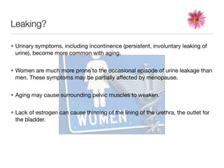 Leaking?

• Urinary symptoms, including incontinence (persistent, involuntary leaking of
  urine), become more common with aging.


• Women are much more prone to the occasional episode of urine leakage than
  men. These symptoms may be partially affected by menopause.


• Aging may cause surrounding pelvic muscles to weaken.


• Lack of estrogen can cause thinning of the lining of the urethra, the outlet for
  the bladder.
 