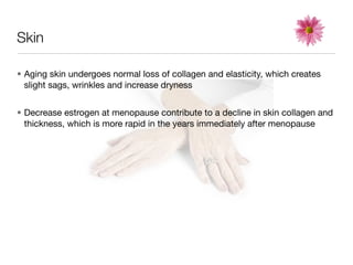 Skin

• Aging skin undergoes normal loss of collagen and elasticity, which creates
  slight sags, wrinkles and increase dryness


• Decrease estrogen at menopause contribute to a decline in skin collagen and
  thickness, which is more rapid in the years immediately after menopause
 