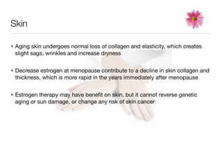 Skin

• Aging skin undergoes normal loss of collagen and elasticity, which creates
  slight sags, wrinkles and increase dryness


• Decrease estrogen at menopause contribute to a decline in skin collagen and
  thickness, which is more rapid in the years immediately after menopause


• Estrogen therapy may have beneﬁt on skin, but it cannot reverse genetic
  aging or sun damage, or change any risk of skin cancer
 