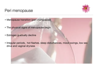 Peri menopause

• Menopause transition (peri-menopause)


• The physical signs of menopause begin


• Estrogen gradually decline


• Irregular periods, hot ﬂashes, sleep disturbances, mood swings, low sex
  drive and vaginal dryness
 