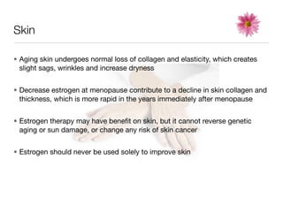 Skin

• Aging skin undergoes normal loss of collagen and elasticity, which creates
  slight sags, wrinkles and increase dryness


• Decrease estrogen at menopause contribute to a decline in skin collagen and
  thickness, which is more rapid in the years immediately after menopause


• Estrogen therapy may have beneﬁt on skin, but it cannot reverse genetic
  aging or sun damage, or change any risk of skin cancer


• Estrogen should never be used solely to improve skin
 