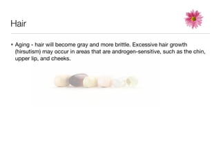 Hair

• Aging - hair will become gray and more brittle. Excessive hair growth
  (hirsutism) may occur in areas that are androgen-sensitive, such as the chin,
  upper lip, and cheeks.
 