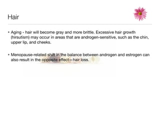 Hair

• Aging - hair will become gray and more brittle. Excessive hair growth
  (hirsutism) may occur in areas that are androgen-sensitive, such as the chin,
  upper lip, and cheeks.


• Menopause-related shift in the balance between androgen and estrogen can
  also result in the opposite effect—hair loss.
 