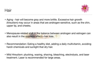 Hair

• Aging - hair will become gray and more brittle. Excessive hair growth
  (hirsutism) may occur in areas that are androgen-sensitive, such as the chin,
  upper lip, and cheeks.


• Menopause-related shift in the balance between androgen and estrogen can
  also result in the opposite effect—hair loss.


• Recommendation: Eating a healthy diet, adding a daily multivitamin, avoiding
  harsh chemicals and sunlight that dry hair.


• Mild Hirsutism: plucking, waxing, shaving, bleaching, electrolysis, and laser
  treatment. Laser is recommended for large areas.
 