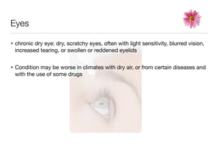 Eyes

• chronic dry eye: dry, scratchy eyes, often with light sensitivity, blurred vision,
  increased tearing, or swollen or reddened eyelids


• Condition may be worse in climates with dry air, or from certain diseases and
  with the use of some drugs
 