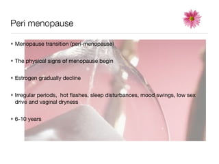 Peri menopause

• Menopause transition (peri-menopause)


• The physical signs of menopause begin


• Estrogen gradually decline


• Irregular periods, hot ﬂashes, sleep disturbances, mood swings, low sex
  drive and vaginal dryness


• 6-10 years
 