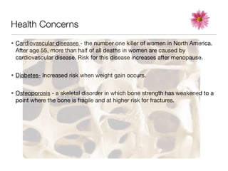 Health Concerns
• Cardiovascular diseases - the number one killer of women in North America.
  After age 55, more than half of all deaths in women are caused by
  cardiovascular disease. Risk for this disease increases after menopause.


• Diabetes- Increased risk when weight gain occurs.


• Osteoporosis - a skeletal disorder in which bone strength has weakened to a
  point where the bone is fragile and at higher risk for fractures.
 