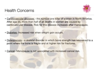 Health Concerns
• Cardiovascular diseases - the number one killer of women in North America.
  After age 55, more than half of all deaths in women are caused by
  cardiovascular disease. Risk for this disease increases after menopause.


• Diabetes- Increased risk when weight gain occurs.


• Osteoporosis - a skeletal disorder in which bone strength has weakened to a
  point where the bone is fragile and at higher risk for fractures.


• Cancer- Menopause is not associated with increased cancer risk.
 