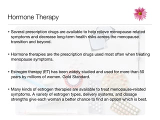 Hormone Therapy

• Several prescription drugs are available to help relieve menopause-related
  symptoms and decrease long-term health risks across the menopause
  transition and beyond.


• Hormone therapies are the prescription drugs used most often when treating
  menopause symptoms.


• Estrogen therapy (ET) has been widely studied and used for more than 50
  years by millions of women. Gold Standard.


• Many kinds of estrogen therapies are available to treat menopause-related
  symptoms. A variety of estrogen types, delivery systems, and dosage
  strengths give each woman a better chance to ﬁnd an option which is best.
 