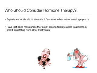 Who Should Consider Hormone Therapy?

• Experience moderate to severe hot ﬂashes or other menopausal symptoms


• Have lost bone mass and either aren't able to tolerate other treatments or
  aren't beneﬁtting from other treatments
 