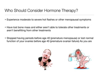 Who Should Consider Hormone Therapy?

• Experience moderate to severe hot ﬂashes or other menopausal symptoms


• Have lost bone mass and either aren't able to tolerate other treatments or
  aren't beneﬁtting from other treatments


• Stopped having periods before age 40 (premature menopause) or lost normal
  function of your ovaries before age 40 (premature ovarian failure) As you are
 