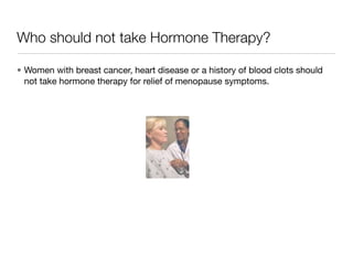 Who should not take Hormone Therapy?

• Women with breast cancer, heart disease or a history of blood clots should
  not take hormone therapy for relief of menopause symptoms.
 