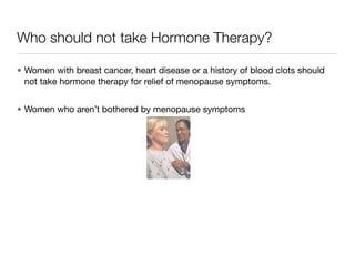 Who should not take Hormone Therapy?

• Women with breast cancer, heart disease or a history of blood clots should
  not take hormone therapy for relief of menopause symptoms.


• Women who aren’t bothered by menopause symptoms
 