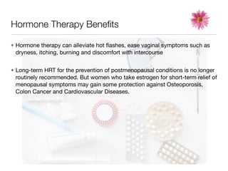 Hormone Therapy Beneﬁts

• Hormone therapy can alleviate hot ﬂashes, ease vaginal symptoms such as
  dryness, itching, burning and discomfort with intercourse


• Long-term HRT for the prevention of postmenopausal conditions is no longer
  routinely recommended. But women who take estrogen for short-term relief of
  menopausal symptoms may gain some protection against Osteoporosis,
  Colon Cancer and Cardiovascular Diseases.
 