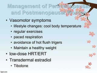 Management of Perimenopausal
and Postmenopausal Women
• Vasomotor symptoms
• lifestyle changes: cool body temperature
• regular exercises
• paced respiration
• avoidance of hot flush trigers
• Maintain a healthy weight
• low-dose HRT/ERT
• Transdermal estradiol
• Tibolone
 