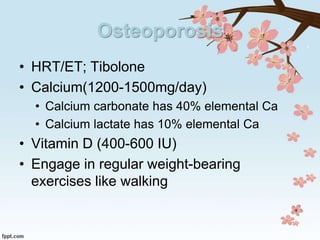Osteoporosis
• HRT/ET; Tibolone
• Calcium(1200-1500mg/day)
• Calcium carbonate has 40% elemental Ca
• Calcium lactate has 10% elemental Ca
• Vitamin D (400-600 IU)
• Engage in regular weight-bearing
exercises like walking
 