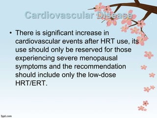 Cardiovascular Disease
• There is significant increase in
cardiovascular events after HRT use, its
use should only be reserved for those
experiencing severe menopausal
symptoms and the recommendation
should include only the low-dose
HRT/ERT.
 